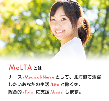 MeLTAとは：ナース/Medical-Nurseとして、北海道で活躍したいあなたの生活/Lifeと働くを、総合的/Totalに支援/Assistします。